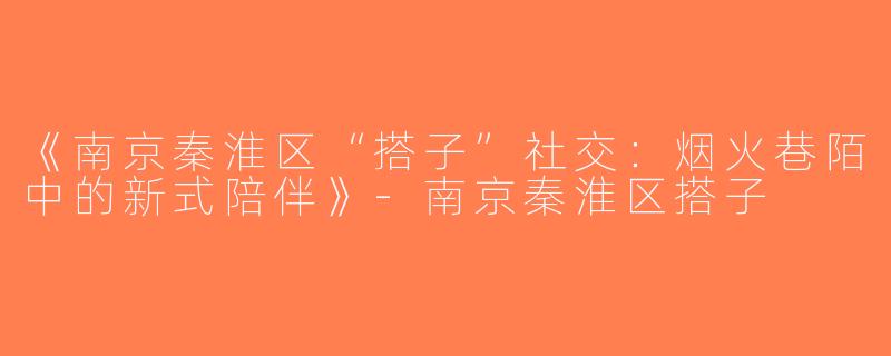 《南京秦淮区“搭子”社交：烟火巷陌中的新式陪伴》-南京秦淮区搭子