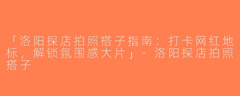 「洛阳探店拍照搭子指南：打卡网红地标，解锁氛围感大片」-洛阳探店拍照搭子