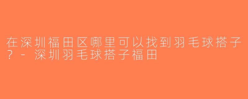 在深圳福田区哪里可以找到羽毛球搭子？-深圳羽毛球搭子福田