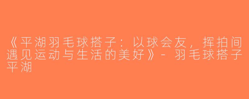 《平湖羽毛球搭子：以球会友，挥拍间遇见运动与生活的美好》-羽毛球搭子平湖