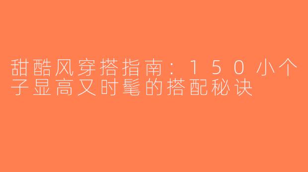 甜酷风穿搭指南：150小个子显高又时髦的搭配秘诀