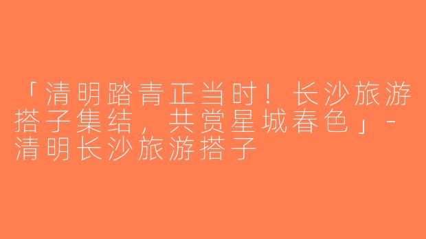 「清明踏青正当时！长沙旅游搭子集结，共赏星城春色」-清明长沙旅游搭子