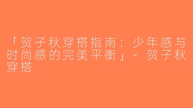 「贺子秋穿搭指南：少年感与时尚感的完美平衡」-贺子秋穿搭