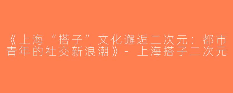 《上海“搭子”文化邂逅二次元：都市青年的社交新浪潮》-上海搭子二次元