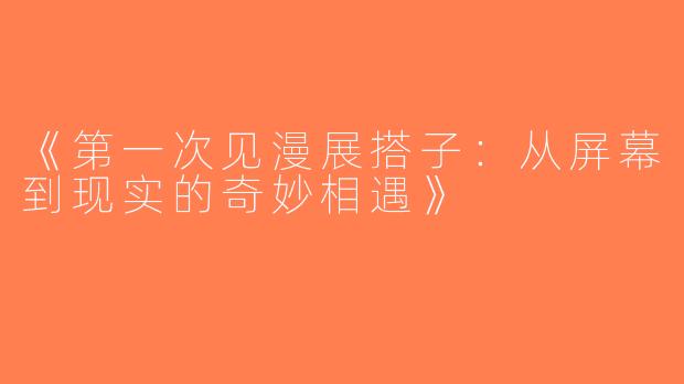 《第一次见漫展搭子：从屏幕到现实的奇妙相遇》