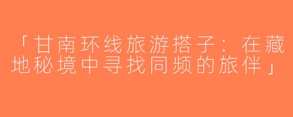 「甘南环线旅游搭子：在藏地秘境中寻找同频的旅伴」