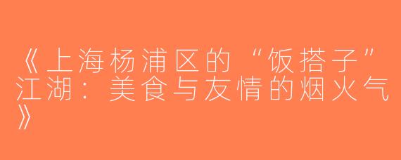 《上海杨浦区的“饭搭子”江湖：美食与友情的烟火气》