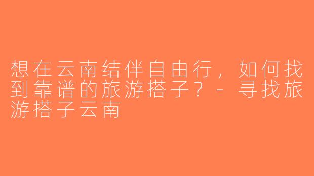 想在云南结伴自由行，如何找到靠谱的旅游搭子？-寻找旅游搭子云南