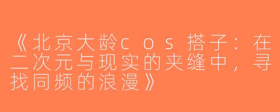 《北京大龄cos搭子：在二次元与现实的夹缝中，寻找同频的浪漫》