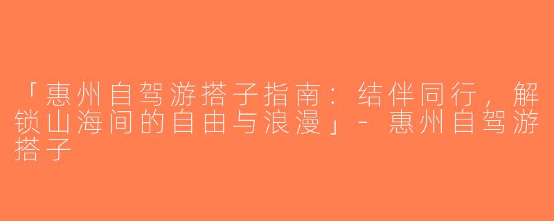 「惠州自驾游搭子指南：结伴同行，解锁山海间的自由与浪漫」-惠州自驾游搭子