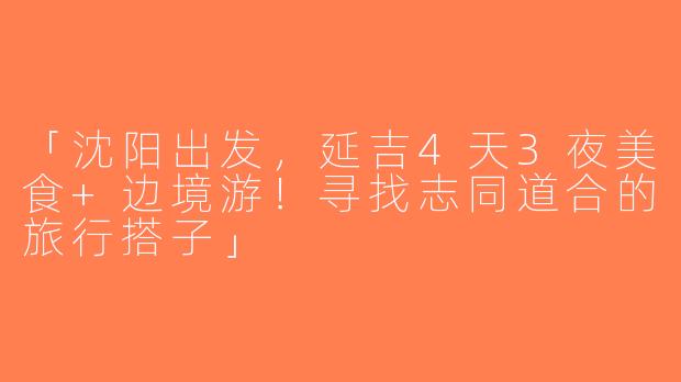 「沈阳出发，延吉4天3夜美食+边境游！寻找志同道合的旅行搭子」