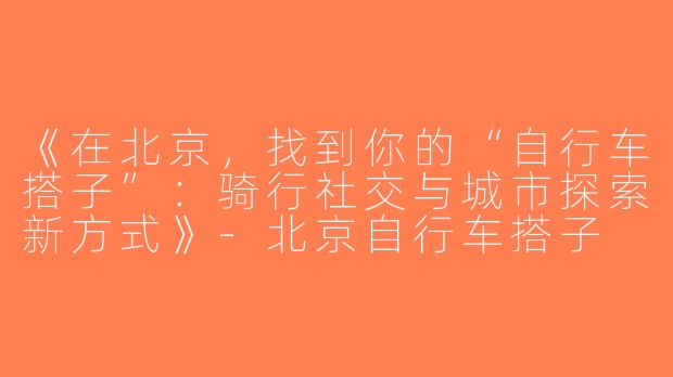 《在北京，找到你的“自行车搭子”：骑行社交与城市探索新方式》-北京自行车搭子