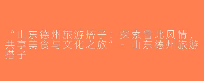 “山东德州旅游搭子：探索鲁北风情，共享美食与文化之旅”-山东德州旅游搭子
