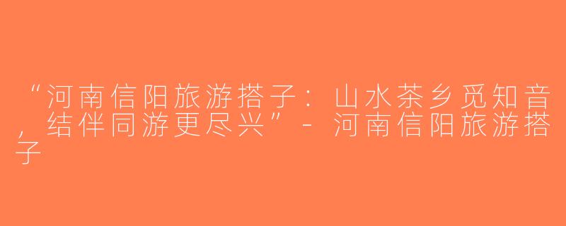 “河南信阳旅游搭子：山水茶乡觅知音，结伴同游更尽兴”-河南信阳旅游搭子