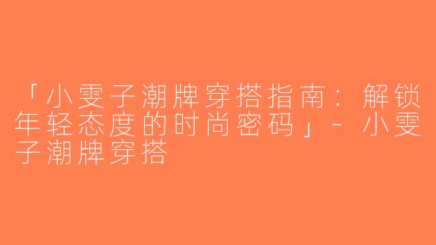 「小雯子潮牌穿搭指南：解锁年轻态度的时尚密码」-小雯子潮牌穿搭