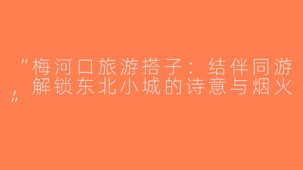 “梅河口旅游搭子：结伴同游，解锁东北小城的诗意与烟火”