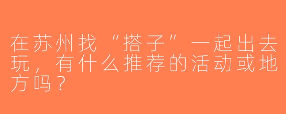 在苏州找“搭子”一起出去玩，有什么推荐的活动或地方吗？