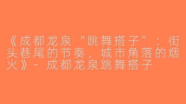 《成都龙泉“跳舞搭子”：街头巷尾的节奏，城市角落的烟火》-成都龙泉跳舞搭子