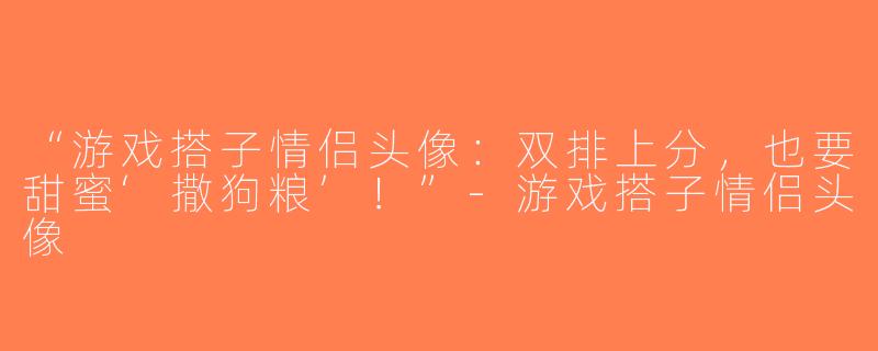 “游戏搭子情侣头像：双排上分，也要甜蜜‘撒狗粮’！”-游戏搭子情侣头像