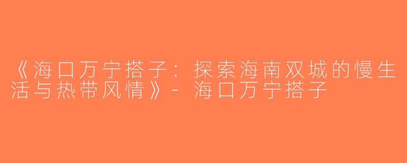 《海口万宁搭子：探索海南双城的慢生活与热带风情》-海口万宁搭子