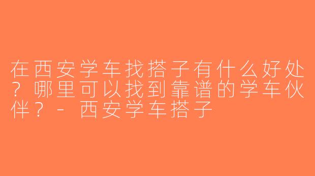 在西安学车找搭子有什么好处？哪里可以找到靠谱的学车伙伴？-西安学车搭子