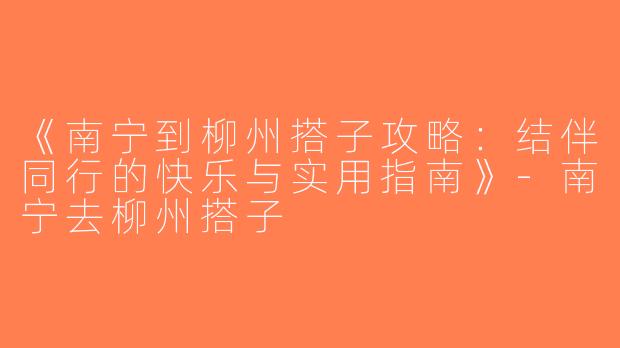《南宁到柳州搭子攻略：结伴同行的快乐与实用指南》-南宁去柳州搭子