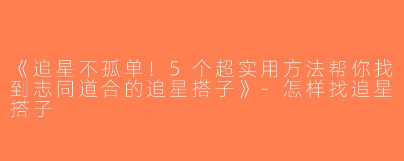 《追星不孤单！5个超实用方法帮你找到志同道合的追星搭子》-怎样找追星搭子