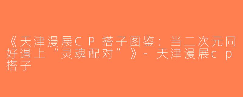《天津漫展CP搭子图鉴：当二次元同好遇上“灵魂配对”》-天津漫展cp搭子