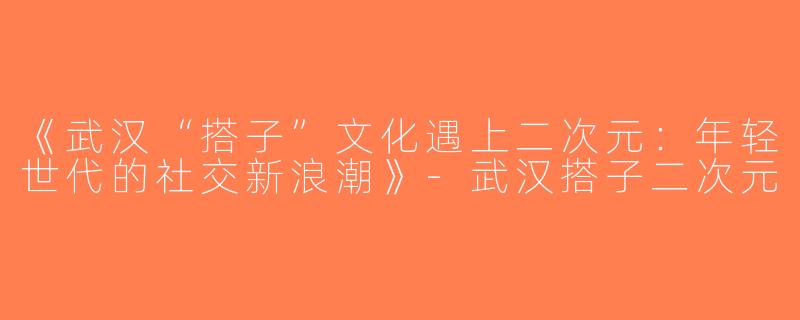 《武汉“搭子”文化遇上二次元：年轻世代的社交新浪潮》-武汉搭子二次元