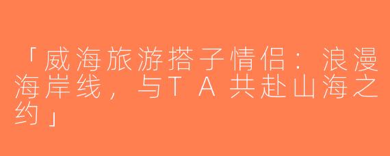 「威海旅游搭子情侣：浪漫海岸线，与TA共赴山海之约」