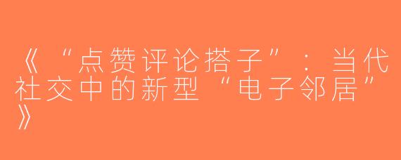 《“点赞评论搭子”：当代社交中的新型“电子邻居”》