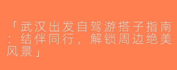 「武汉出发自驾游搭子指南：结伴同行，解锁周边绝美风景」