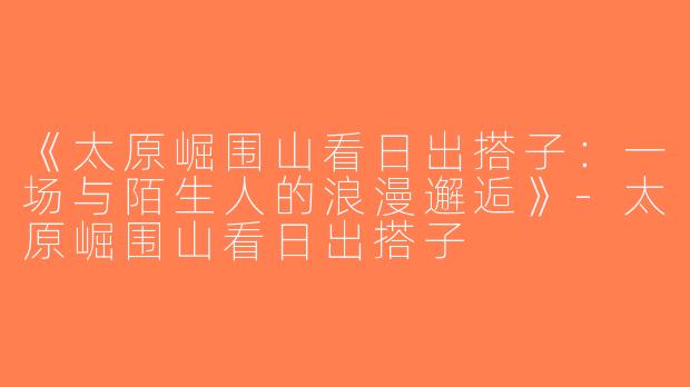 《太原崛围山看日出搭子：一场与陌生人的浪漫邂逅》-太原崛围山看日出搭子