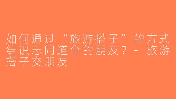 如何通过“旅游搭子”的方式结识志同道合的朋友？-旅游搭子交朋友