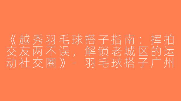 《越秀羽毛球搭子指南：挥拍交友两不误，解锁老城区的运动社交圈》-羽毛球搭子广州越秀