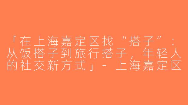 「在上海嘉定区找“搭子”：从饭搭子到旅行搭子，年轻人的社交新方式」-上海嘉定区找搭子