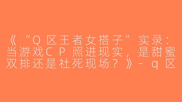 《“Q区王者女搭子”实录：当游戏CP照进现实，是甜蜜双排还是社死现场？》-q区王者女搭子
