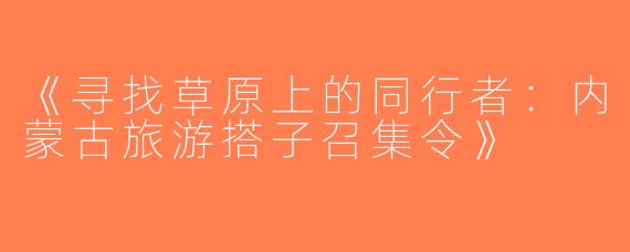 《寻找草原上的同行者：内蒙古旅游搭子召集令》