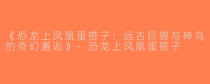 《恐龙上凤凰蛋搭子：远古巨兽与神鸟的奇幻邂逅》-恐龙上凤凰蛋搭子