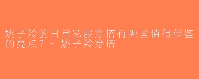 姚子羚的日常私服穿搭有哪些值得借鉴的亮点？-姚子羚穿搭