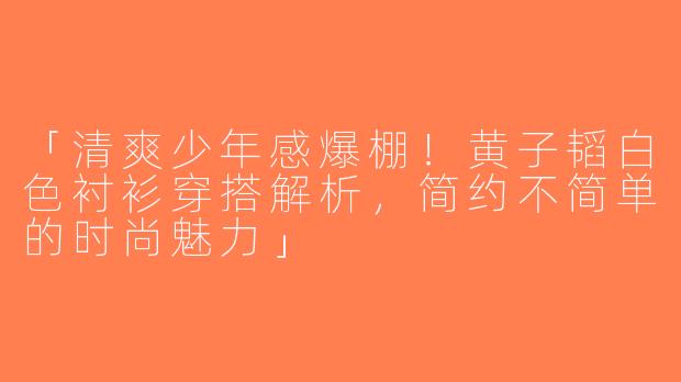 「清爽少年感爆棚！黄子韬白色衬衫穿搭解析，简约不简单的时尚魅力」