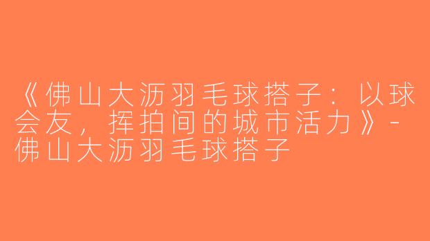 《佛山大沥羽毛球搭子：以球会友，挥拍间的城市活力》-佛山大沥羽毛球搭子