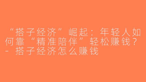 “搭子经济”崛起：年轻人如何靠“精准陪伴”轻松赚钱？-搭子经济怎么赚钱