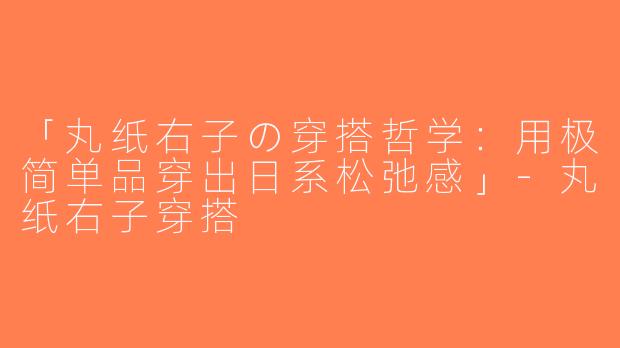 「丸纸右子の穿搭哲学：用极简单品穿出日系松弛感」-丸纸右子穿搭