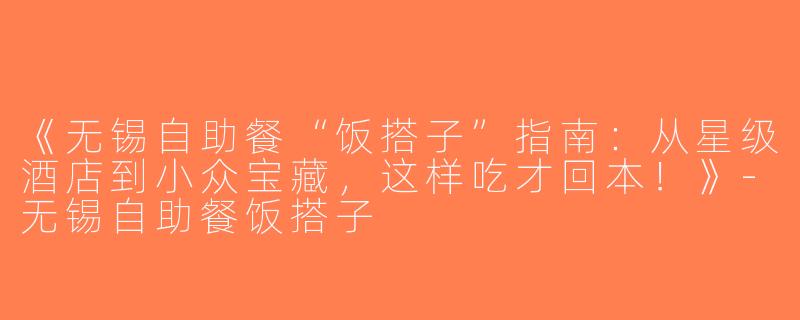 《无锡自助餐“饭搭子”指南：从星级酒店到小众宝藏，这样吃才回本！》-无锡自助餐饭搭子