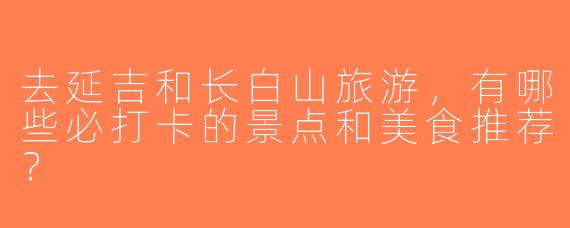 去延吉和长白山旅游，有哪些必打卡的景点和美食推荐？