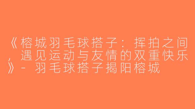 《榕城羽毛球搭子：挥拍之间，遇见运动与友情的双重快乐》-羽毛球搭子揭阳榕城
