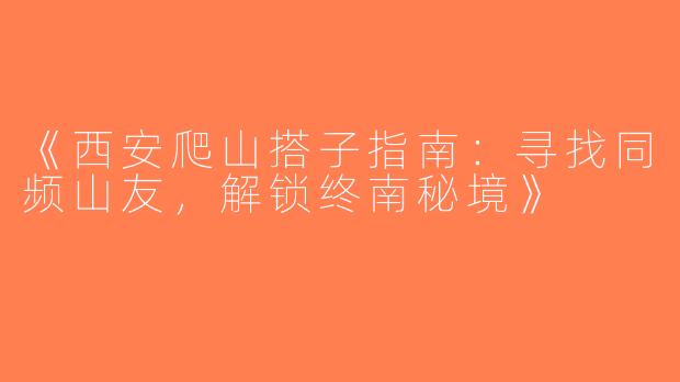 《西安爬山搭子指南：寻找同频山友，解锁终南秘境》