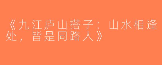 《九江庐山搭子：山水相逢处，皆是同路人》