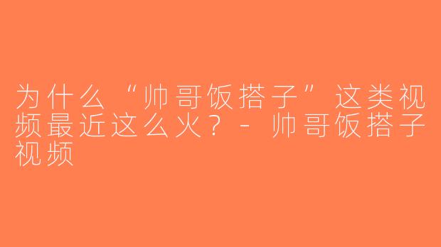 为什么“帅哥饭搭子”这类视频最近这么火？-帅哥饭搭子视频